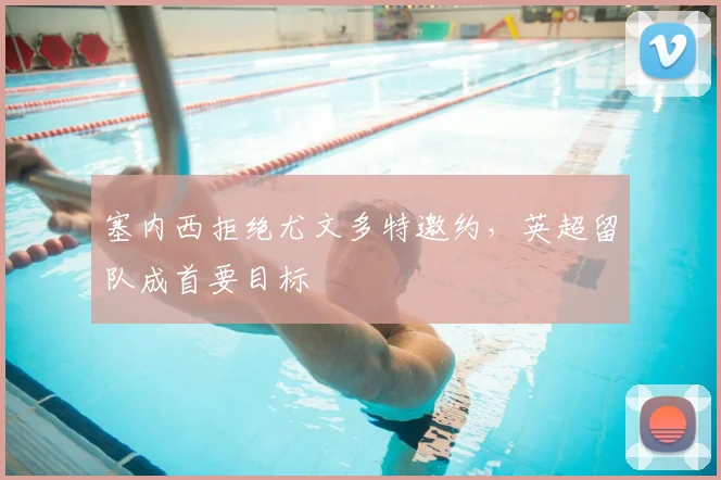 塞内西拒绝尤文多特邀约,英超留队成首要目标