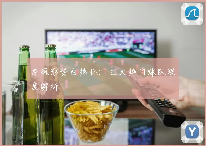 夺冠形势白热化:三大热门球队深度解析