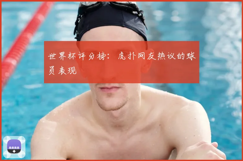 世界杯评分榜:虎扑网友热议的球员表现