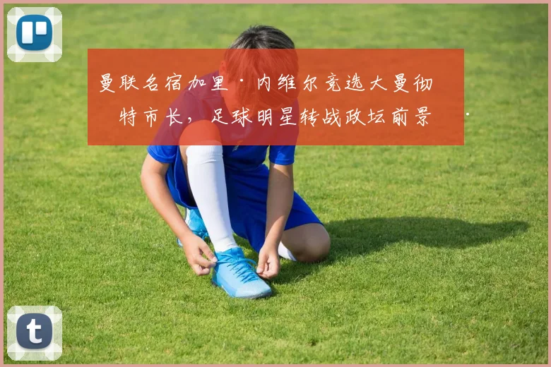 曼联名宿加里·内维尔竞选大曼彻斯特市长,足球明星转战政坛前景深度解析