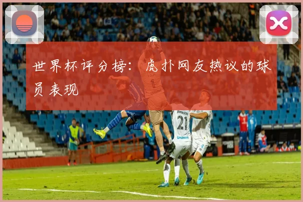 世界杯评分榜：虎扑网友热议的球员表现