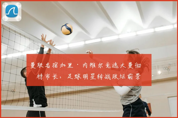 曼联名宿加里·内维尔竞选大曼彻斯特市长,足球明星转战政坛前景深度解析