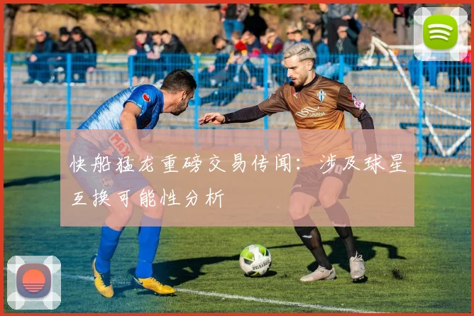 快船猛龙重磅交易传闻:涉及球星互换可能性分析